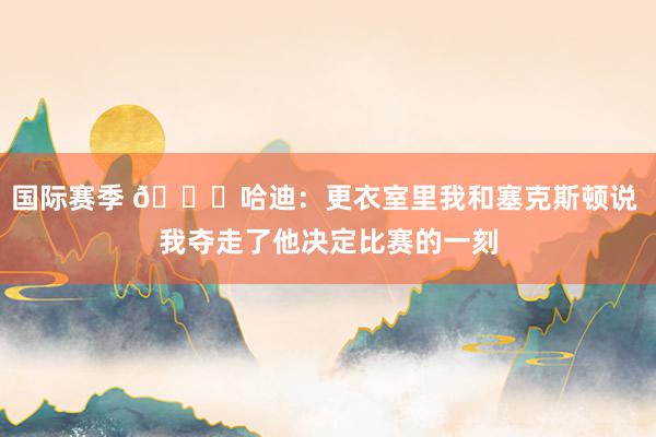 国际赛季 😓哈迪：更衣室里我和塞克斯顿说 我夺走了他决定比赛的一刻