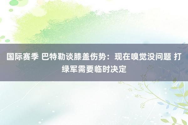 国际赛季 巴特勒谈膝盖伤势：现在嗅觉没问题 打绿军需要临时决定