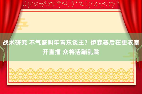 战术研究 不气盛叫年青东谈主？伊森赛后在更衣室开直播 众将活蹦乱跳