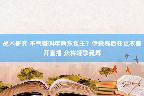 战术研究 不气盛叫年青东谈主？伊森赛后在更衣室开直播 众将轻歌曼舞