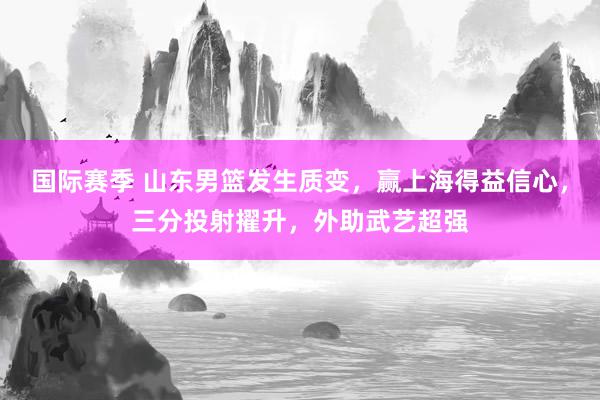 国际赛季 山东男篮发生质变，赢上海得益信心，三分投射擢升，外助武艺超强