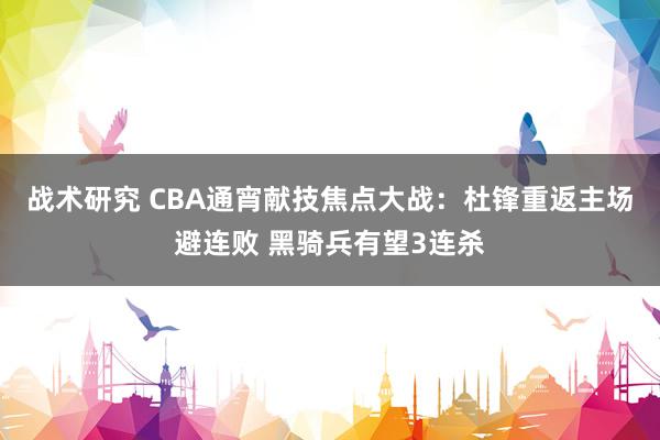 战术研究 CBA通宵献技焦点大战：杜锋重返主场避连败 黑骑兵有望3连杀