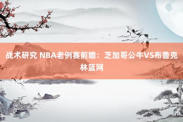 战术研究 NBA老例赛前瞻：芝加哥公牛VS布鲁克林篮网