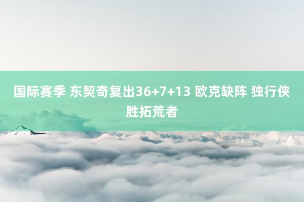 国际赛季 东契奇复出36+7+13 欧克缺阵 独行侠胜拓荒者