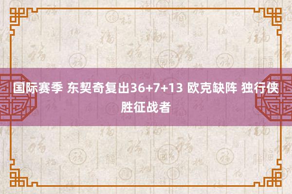 国际赛季 东契奇复出36+7+13 欧克缺阵 独行侠胜征战者