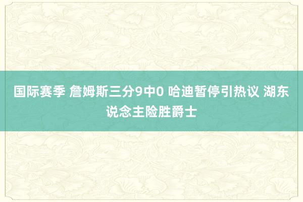 国际赛季 詹姆斯三分9中0 哈迪暂停引热议 湖东说念主险胜爵士