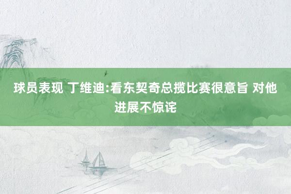 球员表现 丁维迪:看东契奇总揽比赛很意旨 对他进展不惊诧