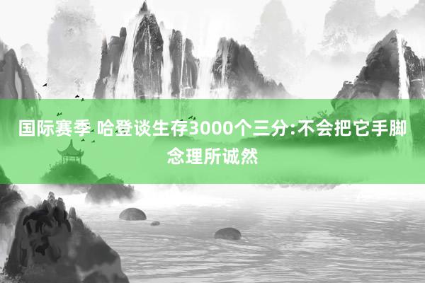 国际赛季 哈登谈生存3000个三分:不会把它手脚念理所诚然