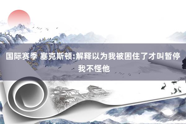 国际赛季 塞克斯顿:解释以为我被困住了才叫暂停 我不怪他