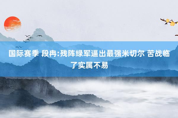 国际赛季 段冉:残阵绿军逼出最强米切尔 苦战临了实属不易