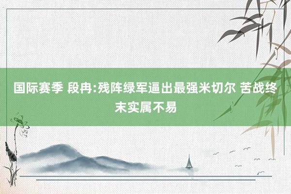 国际赛季 段冉:残阵绿军逼出最强米切尔 苦战终末实属不易