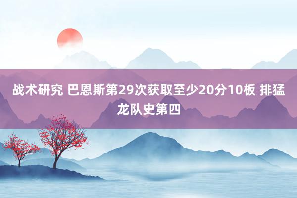 战术研究 巴恩斯第29次获取至少20分10板 排猛龙队史第四