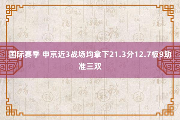 国际赛季 申京近3战场均拿下21.3分12.7板9助准三双