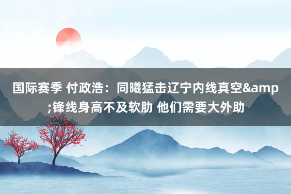 国际赛季 付政浩：同曦猛击辽宁内线真空&锋线身高不及软肋 他们需要大外助