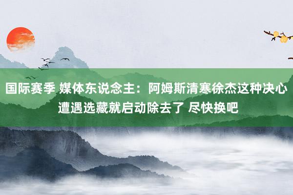 国际赛季 媒体东说念主：阿姆斯清寒徐杰这种决心 遭遇选藏就启动除去了 尽快换吧