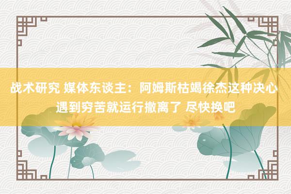 战术研究 媒体东谈主：阿姆斯枯竭徐杰这种决心 遇到穷苦就运行撤离了 尽快换吧