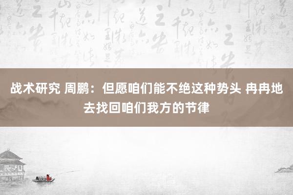 战术研究 周鹏：但愿咱们能不绝这种势头 冉冉地去找回咱们我方的节律