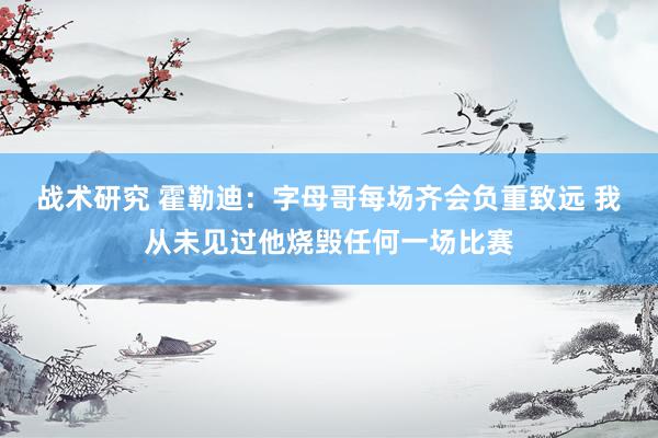 战术研究 霍勒迪：字母哥每场齐会负重致远 我从未见过他烧毁任何一场比赛