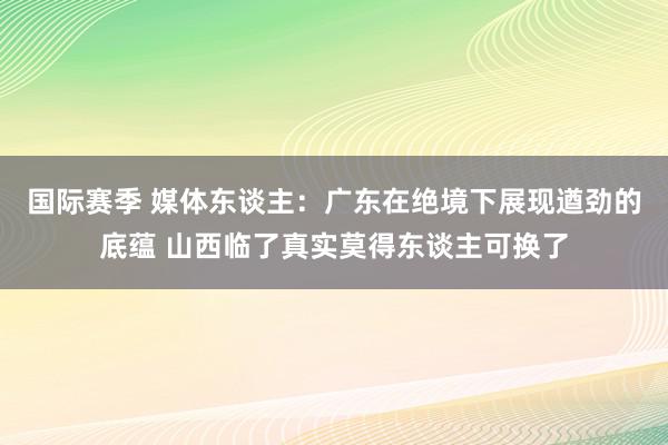 国际赛季 媒体东谈主：广东在绝境下展现遒劲的底蕴 山西临了真实莫得东谈主可换了