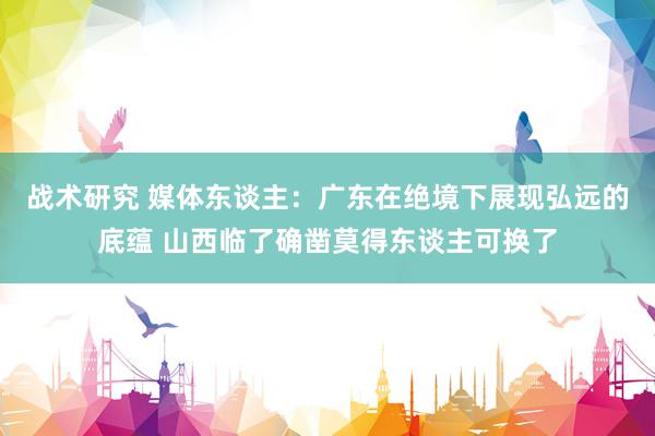 战术研究 媒体东谈主：广东在绝境下展现弘远的底蕴 山西临了确凿莫得东谈主可换了