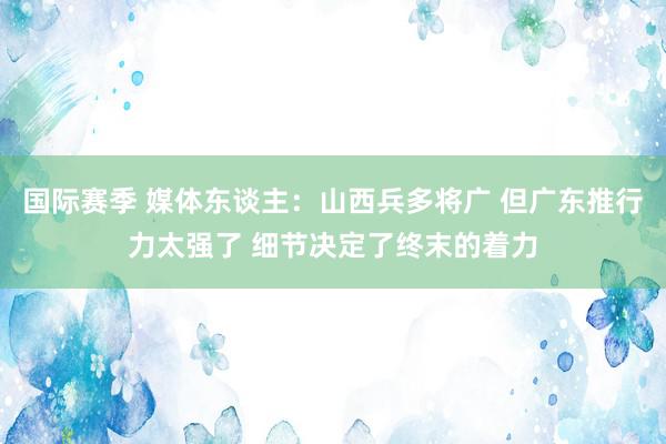 国际赛季 媒体东谈主：山西兵多将广 但广东推行力太强了 细节决定了终末的着力