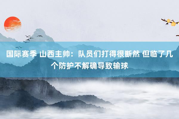 国际赛季 山西主帅：队员们打得很断然 但临了几个防护不解确导致输球