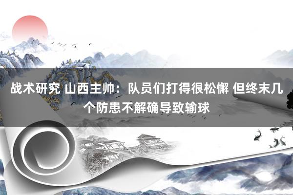 战术研究 山西主帅：队员们打得很松懈 但终末几个防患不解确导致输球