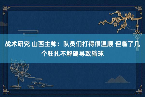 战术研究 山西主帅：队员们打得很温顺 但临了几个驻扎不解确导致输球