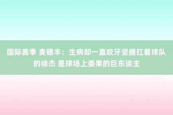 国际赛季 麦穗丰：生病却一直咬牙坚握扛着球队的徐杰 是球场上委果的巨东谈主