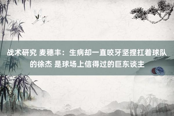 战术研究 麦穗丰：生病却一直咬牙坚捏扛着球队的徐杰 是球场上信得过的巨东谈主