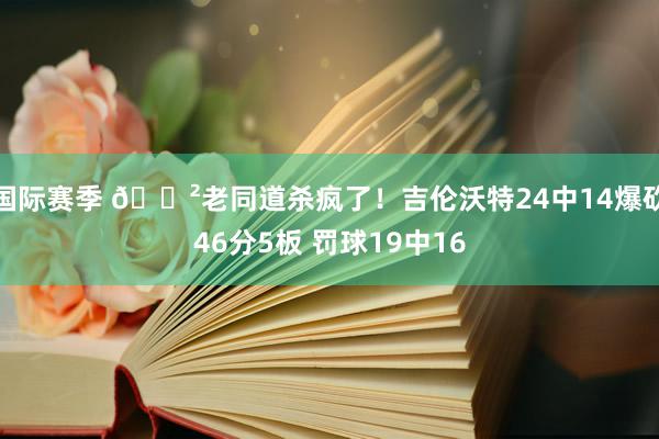 国际赛季 😲老同道杀疯了！吉伦沃特24中14爆砍46分5板 罚球19中16