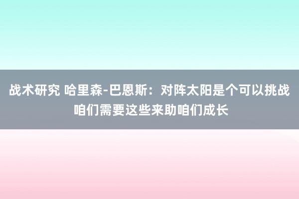 战术研究 哈里森-巴恩斯：对阵太阳是个可以挑战 咱们需要这些来助咱们成长