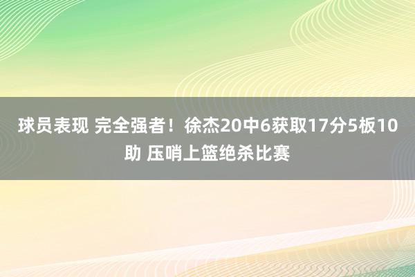 球员表现 完全强者！徐杰20中6获取17分5板10助 压哨上篮绝杀比赛