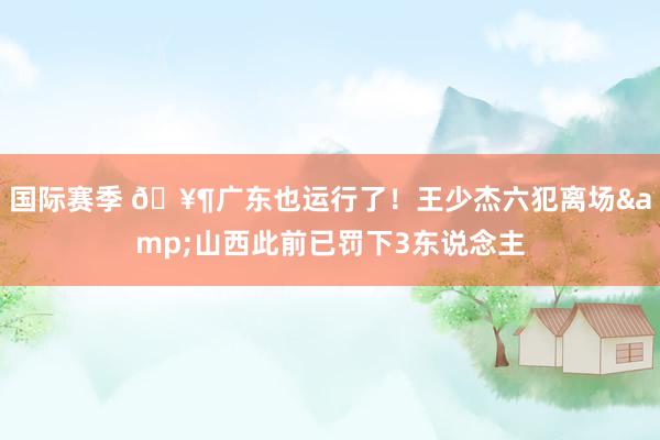 国际赛季 🥶广东也运行了！王少杰六犯离场&山西此前已罚下3东说念主