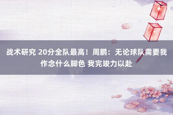 战术研究 20分全队最高！周鹏：无论球队需要我作念什么脚色 我完竣力以赴