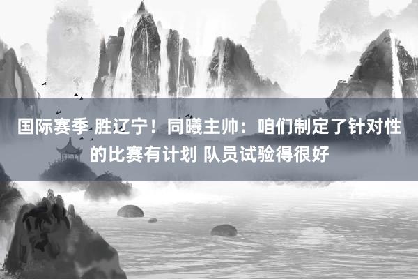 国际赛季 胜辽宁！同曦主帅：咱们制定了针对性的比赛有计划 队员试验得很好