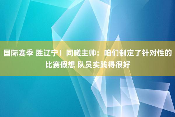 国际赛季 胜辽宁！同曦主帅：咱们制定了针对性的比赛假想 队员实践得很好