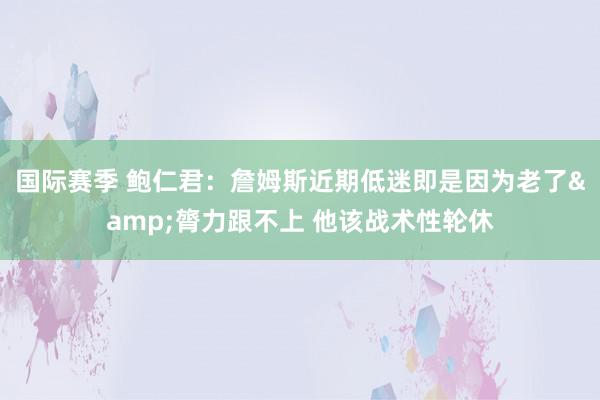 国际赛季 鲍仁君：詹姆斯近期低迷即是因为老了&膂力跟不上 他该战术性轮休