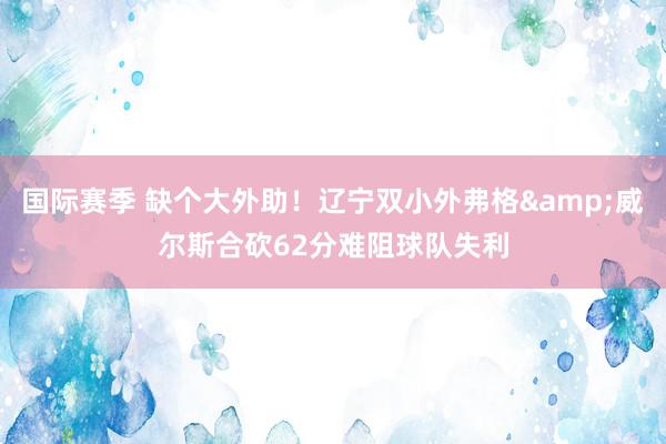 国际赛季 缺个大外助！辽宁双小外弗格&威尔斯合砍62分难阻球队失利