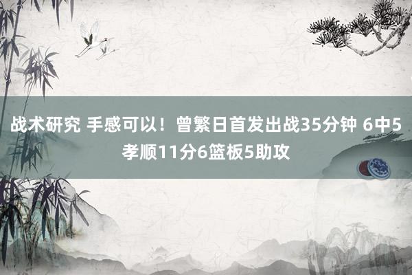 战术研究 手感可以！曾繁日首发出战35分钟 6中5孝顺11分6篮板5助攻