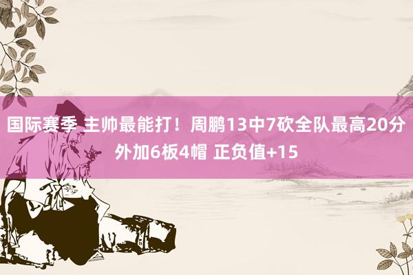 国际赛季 主帅最能打！周鹏13中7砍全队最高20分外加6板4帽 正负值+15