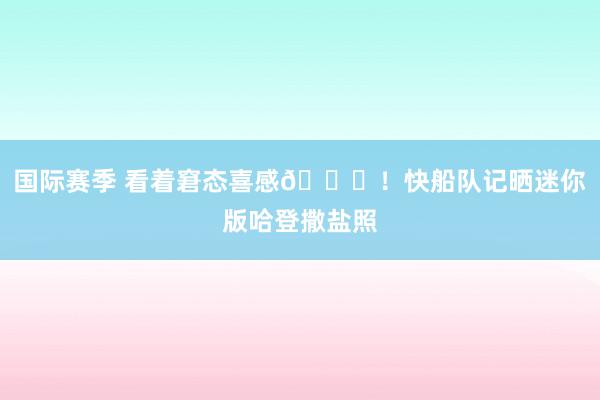 国际赛季 看着窘态喜感😜！快船队记晒迷你版哈登撒盐照