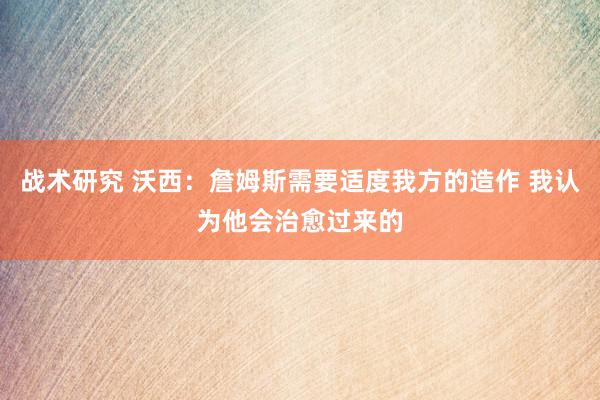 战术研究 沃西：詹姆斯需要适度我方的造作 我认为他会治愈过来的