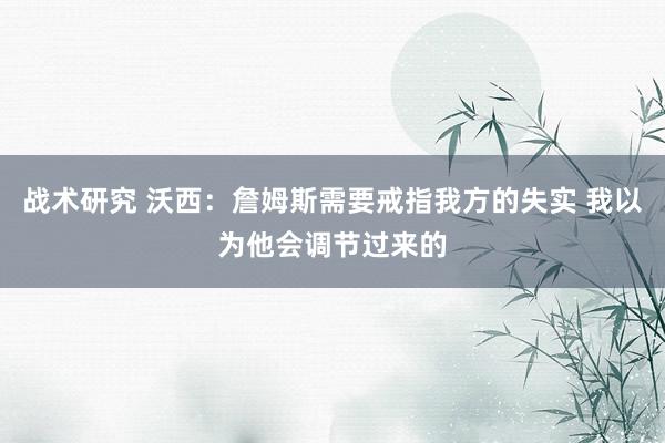 战术研究 沃西：詹姆斯需要戒指我方的失实 我以为他会调节过来的