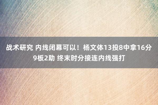 战术研究 内线闭幕可以！杨文体13投8中拿16分9板2助 终末时分接连内线强打