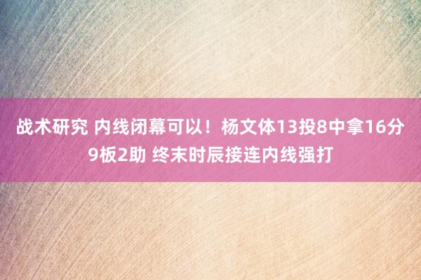 战术研究 内线闭幕可以！杨文体13投8中拿16分9板2助 终末时辰接连内线强打