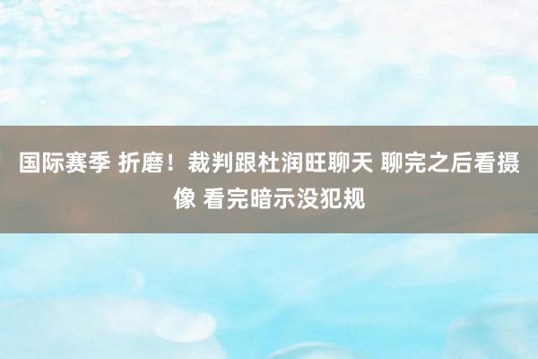 国际赛季 折磨！裁判跟杜润旺聊天 聊完之后看摄像 看完暗示没犯规