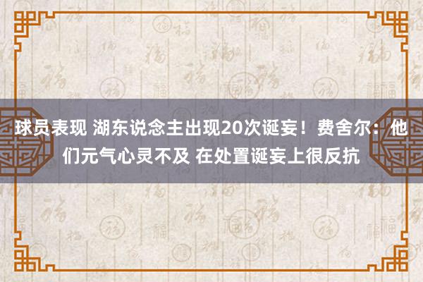 球员表现 湖东说念主出现20次诞妄！费舍尔：他们元气心灵不及 在处置诞妄上很反抗