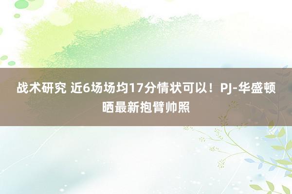 战术研究 近6场场均17分情状可以！PJ-华盛顿晒最新抱臂帅照