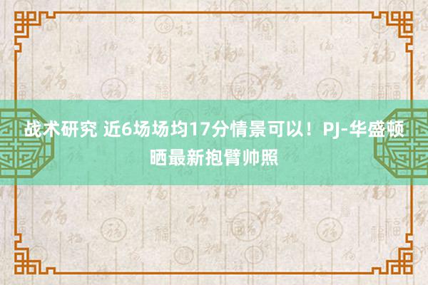 战术研究 近6场场均17分情景可以！PJ-华盛顿晒最新抱臂帅照